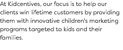 At Kidcentives, our focus is to help our clients win lifetime customers by providing them with innovative children's marketing programs targeted to kids and their families. 