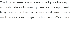 We have been designing and producing affordable kid's meal premium bags, and tray liners for family owned restaurants as well as corporate giants for over 25 years. 